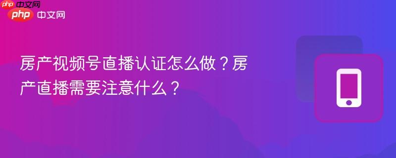 房产视频号直播认证怎么做？房产直播需要注意什么？
