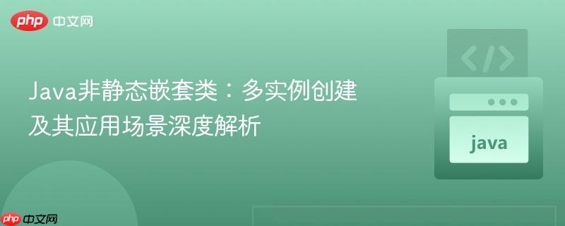 Java非静态嵌套类：多实例创建及其应用场景深度解析