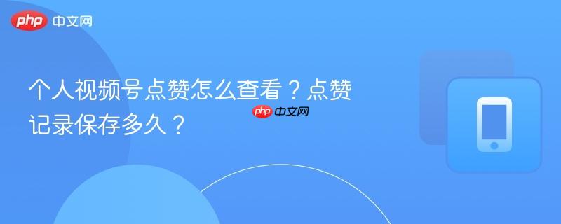个人视频号点赞怎么查看？点赞记录保存多久？