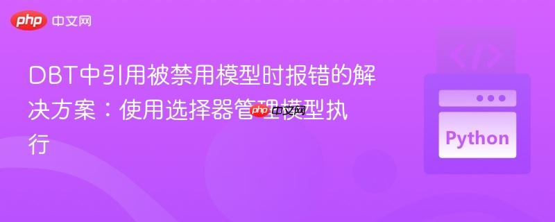 DBT中引用被禁用模型时报错的解决方案：使用选择器管理模型执行