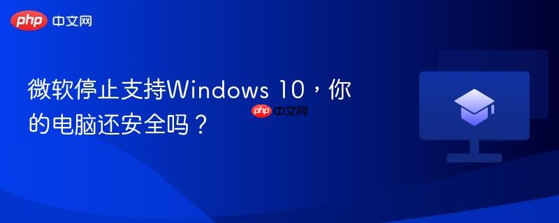 微软停止支持Windows 10，你的电脑还安全吗？