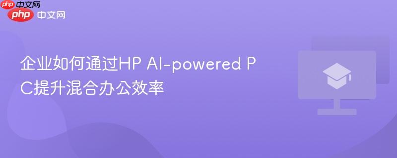 企业如何通过HP AI-powered PC提升混合办公效率