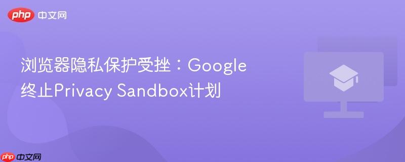 浏览器隐私保护受挫：google终止privacy sandbox计划