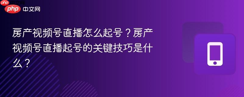 房产视频号直播怎么起号？房产视频号直播起号的关键技巧是什么？