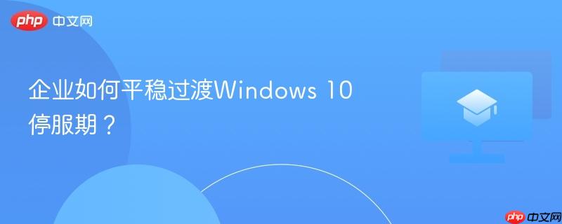 企业如何平稳过渡Windows 10停服期？