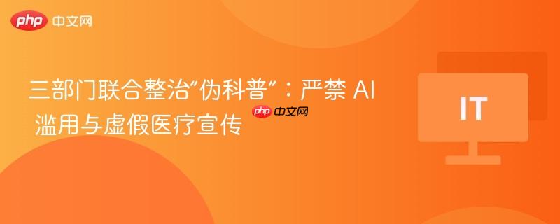 三部门联合整治“伪科普”：严禁 AI 滥用与虚假医疗宣传