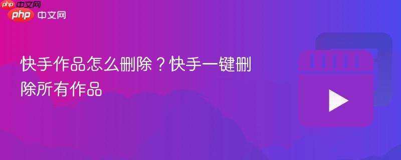 快手作品怎么删除？快手一键删除所有作品