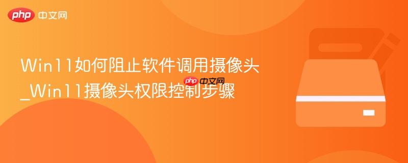 Win11如何阻止软件调用摄像头_Win11摄像头权限控制步骤