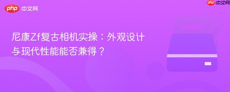 尼康Zf复古相机实操：外观设计与现代性能能否兼得？