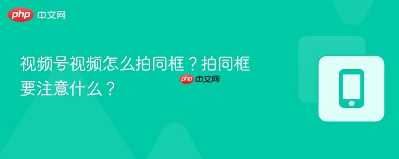 视频号视频怎么拍同框？拍同框要注意什么？