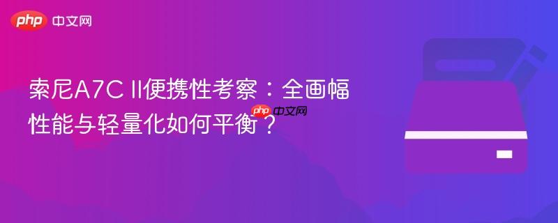 索尼A7C II便携性考察：全画幅性能与轻量化如何平衡？
