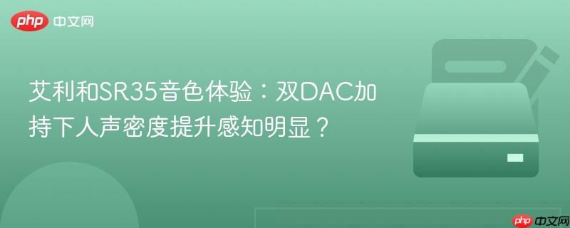艾利和sr35音色体验：双dac加持下人声密度提升感知明显？