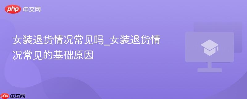 女装退货情况常见吗_女装退货情况常见的基础原因