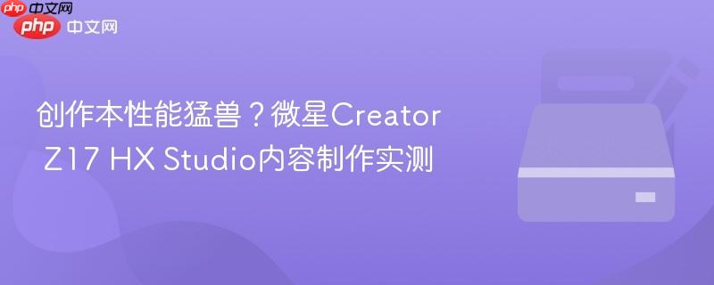 创作本性能猛兽？微星creator z17 hx studio内容制作实测