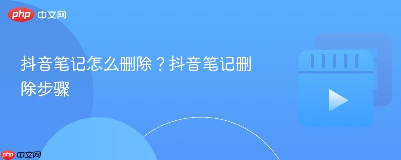 抖音笔记怎么删除？抖音笔记删除步骤