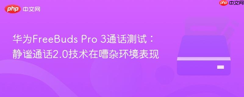 华为FreeBuds Pro 3通话测试：静谧通话2.0技术在嘈杂环境表现