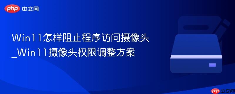 Win11怎样阻止程序访问摄像头_Win11摄像头权限调整方案