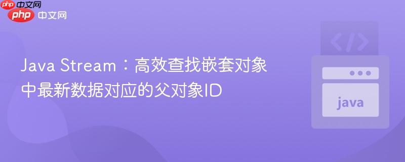 Java Stream：高效查找嵌套对象中最新数据对应的父对象ID