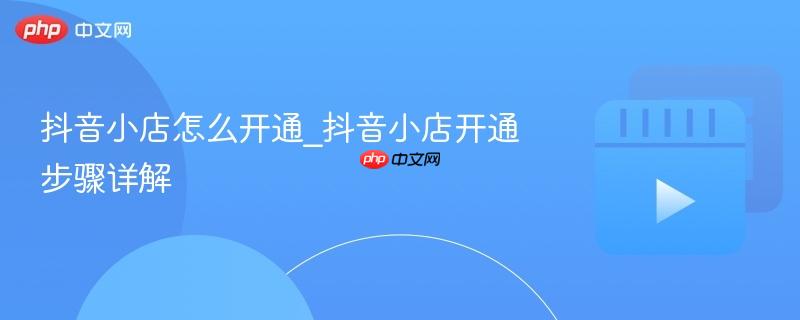 抖音小店怎么开通_抖音小店开通步骤详解