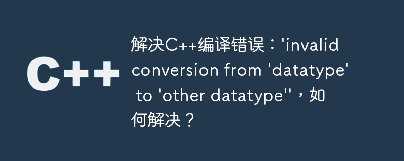 解决C++编译错误：'invalid conversion from 'datatype' to 'other datatype''，如何解决？