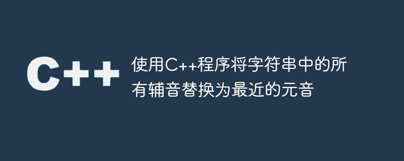 使用C++程序将字符串中的所有辅音替换为最近的元音