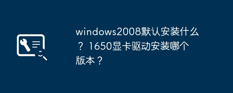 Windows 2008的默认安装内容是什么？1650显卡应该安装哪个驱动版本？