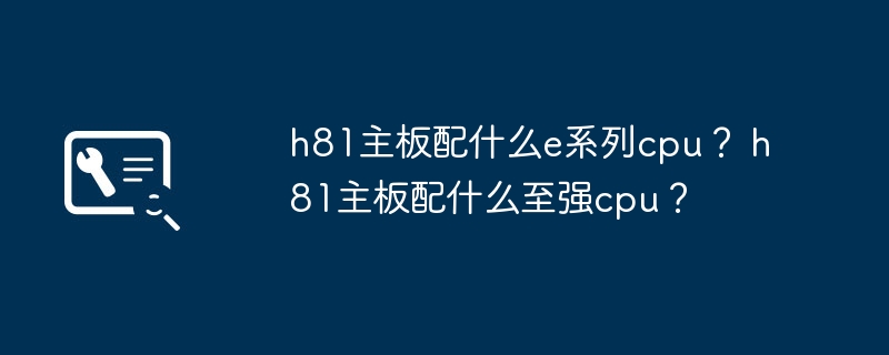 适用于h81主板的e系列cpu选择有哪些？ 适用于h81主板的至强cpu选择有哪些？