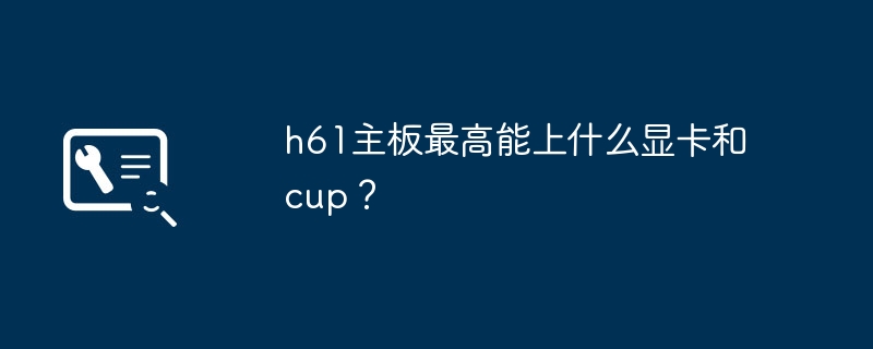 h61主板的显卡和cpu兼容性范围是什么？