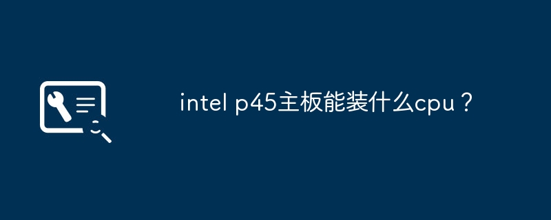 兼容于intel p45主板的cpu型号列表