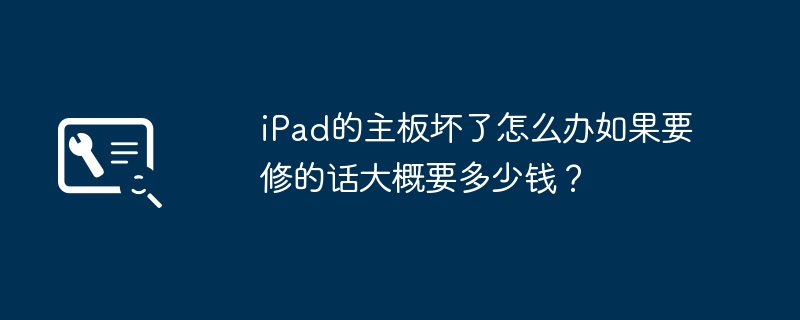 iPad的主板坏了怎么办如果要修的话大概要多少钱？