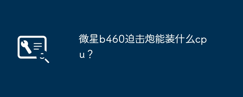 微星b460迫击炮能装什么cpu？