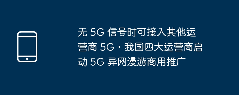 无 5g 信号时可接入其他运营商 5g，我国四大运营商启动 5g 异网漫游商用推广