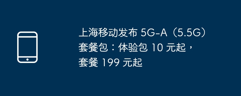 上海移动发布 5G-A（5.5G）套餐包：体验包 10 元起，套餐 199 元起