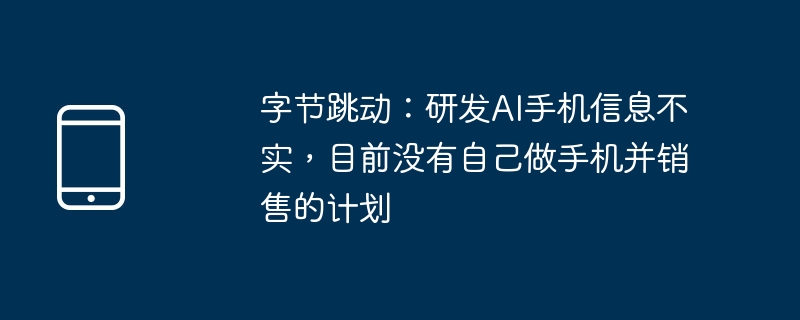字节跳动：研发ai手机信息不实，目前没有自己做手机并销售的计划