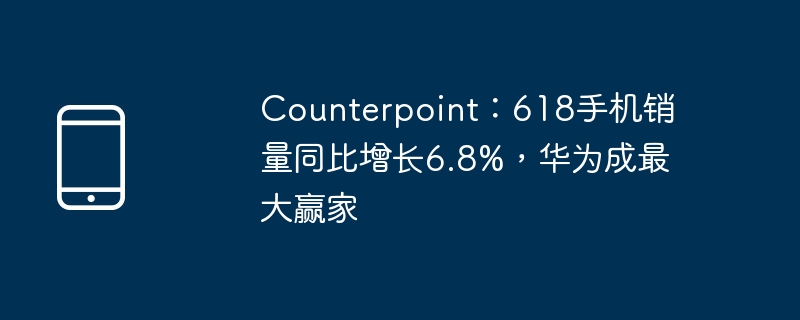 Counterpoint：618手机销量同比增长6.8%，华为成最大赢家