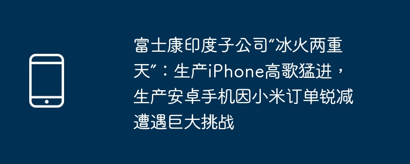 富士康印度子公司“冰火两重天”：生产iPhone高歌猛进，生产安卓手机因小米订单锐减遭遇巨大挑战