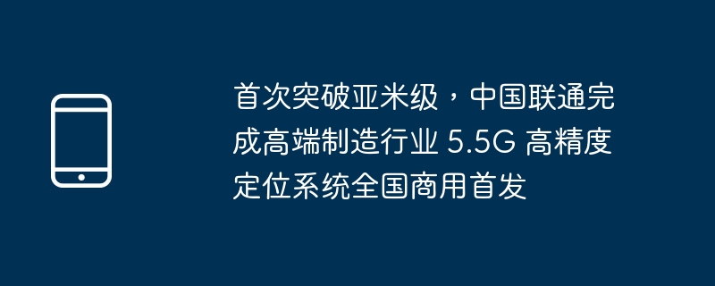 首次突破亚米级，中国联通完成高端制造行业 5.5G 高精度定位系统全国商用首发