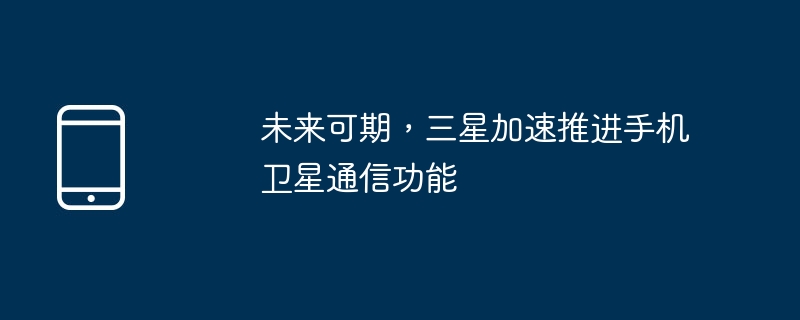 未来可期，三星加速推进手机卫星通信功能
