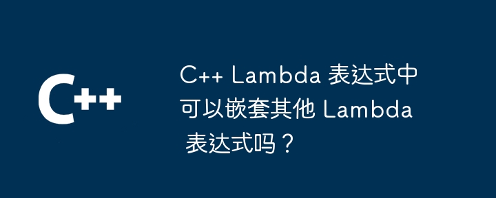 C++ Lambda 表达式中可以嵌套其他 Lambda 表达式吗？