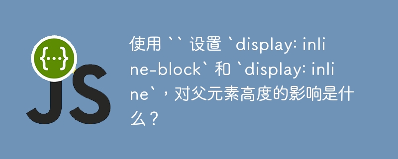 使用 “ 设置 `display: inline-block` 和 `display: inline`，对父元素高度的影响是什么？
