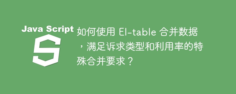 如何使用 El-table 合并数据，满足诉求类型和利用率的特殊合并要求？