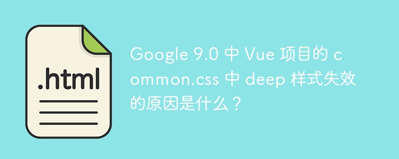 Google 9.0 中 Vue 项目的 common.css 中 deep 样式失效的原因是什么？