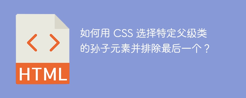 如何用 CSS 选择特定父级类的孙子元素并排除最后一个？