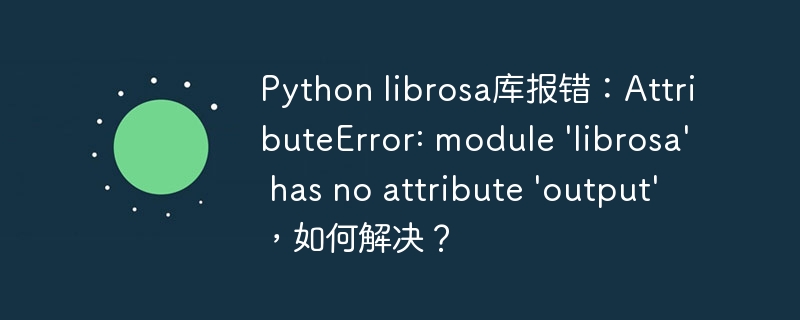 Python librosa库报错：AttributeError: module ‘librosa’ has no attribute ‘output’，如何解决？