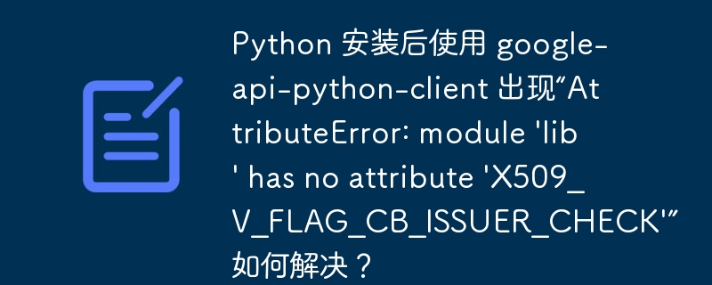 Python 安装后使用 google-api-python-client 出现“AttributeError: module ‘lib’ has no attribute ‘X509_V_FLAG_CB_ISSUER_CHECK’” 如何解决？