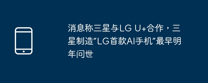 消息称三星与LG U+合作，三星制造“LG首款AI手机”最早明年问世