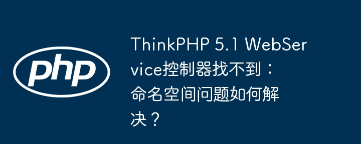 thinkphp 5.1 webservice控制器找不到：命名空间问题如何解决？