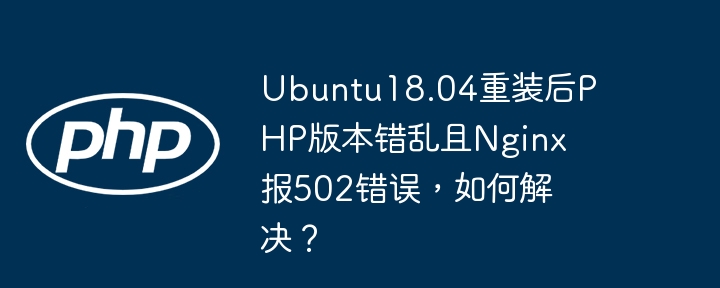 ubuntu18.04重装后php版本错乱且nginx报502错误，如何解决？