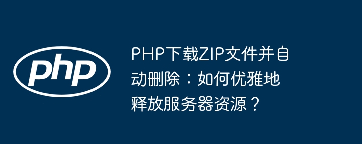 php下载zip文件并自动删除：如何优雅地释放服务器资源？