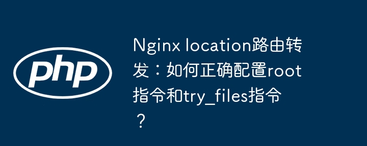 nginx location路由转发：如何正确配置root指令和try_files指令？